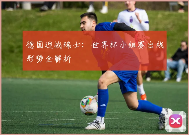 德国迎战瑞士：世界杯小组赛出线形势全解析