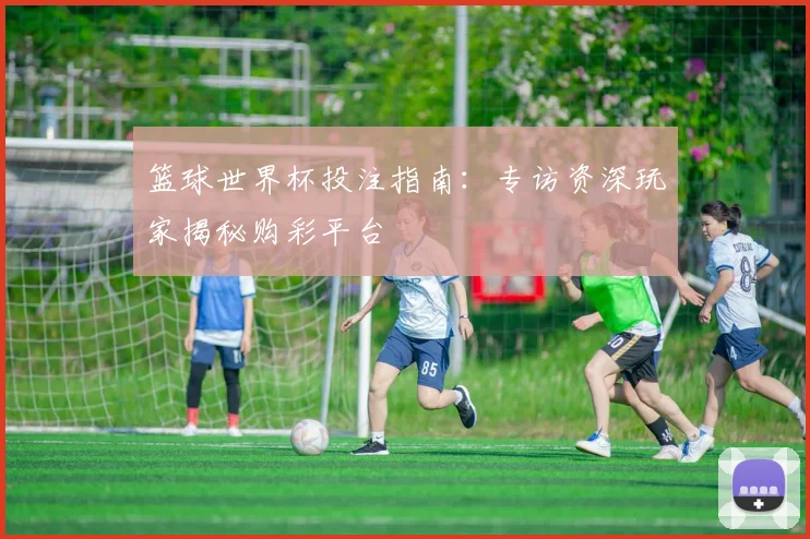 篮球世界杯投注指南：专访资深玩家揭秘购彩平台