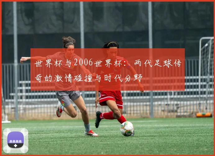 世界杯与2006世界杯:两代足球传奇的激情碰撞与时代分野