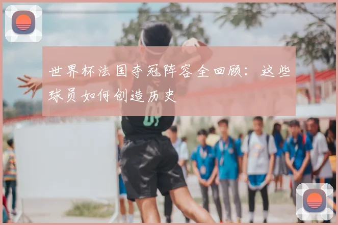 世界杯法国夺冠阵容全回顾：这些球员如何创造历史