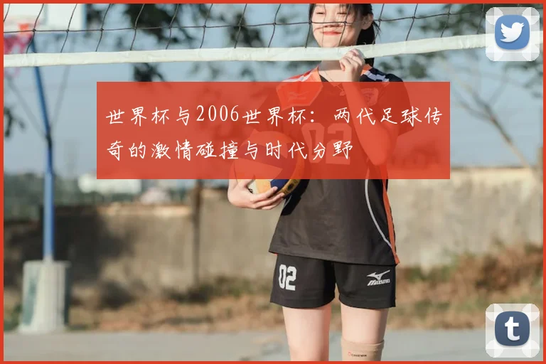 世界杯与2006世界杯:两代足球传奇的激情碰撞与时代分野