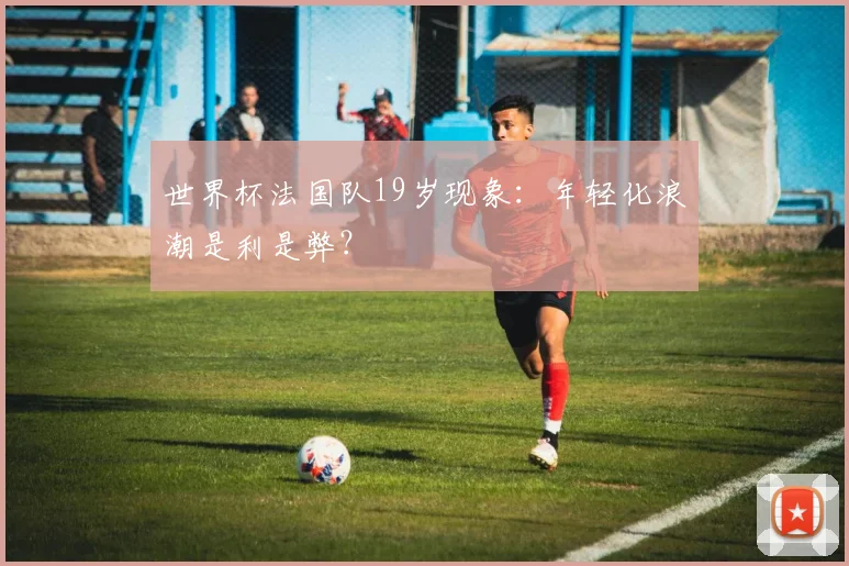 世界杯法国队19岁现象：年轻化浪潮是利是弊？