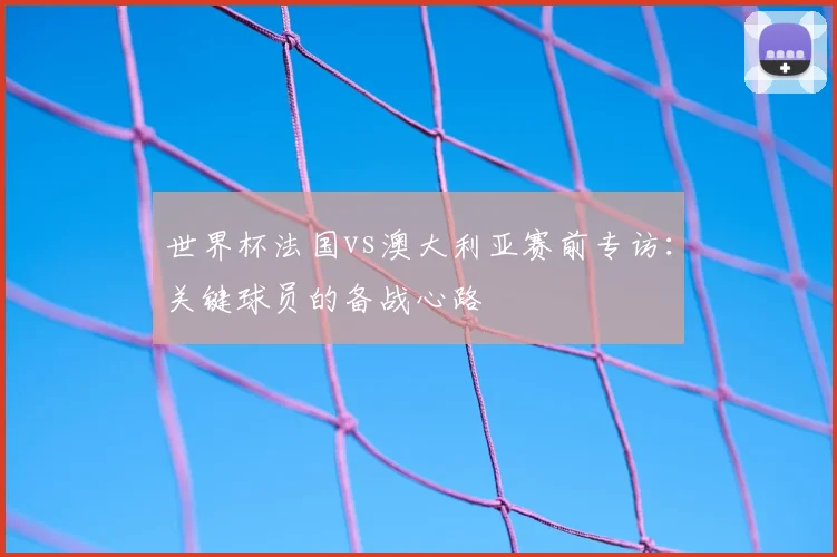 世界杯法国vs澳大利亚赛前专访：关键球员的备战心路