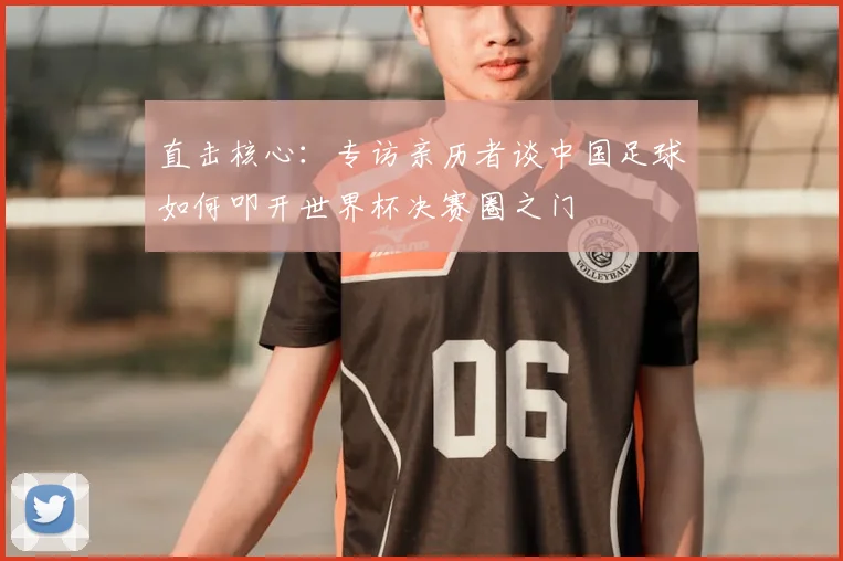 直击核心：专访亲历者谈中国足球如何叩开世界杯决赛圈之门