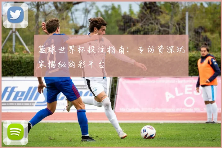 篮球世界杯投注指南：专访资深玩家揭秘购彩平台