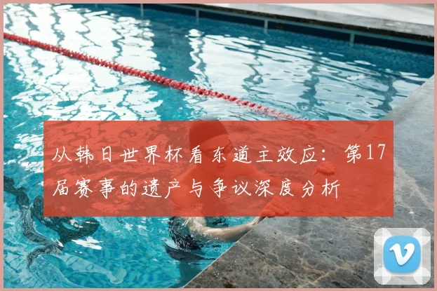 从韩日世界杯看东道主效应：第17届赛事的遗产与争议深度分析