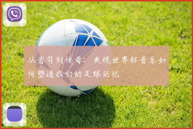 从音符到传奇：央视世界杯音乐如何塑造我们的足球记忆