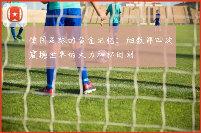 德国足球的黄金记忆：细数那四次震撼世界的大力神杯时刻