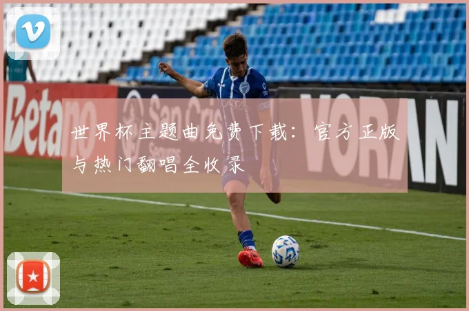 世界杯主题曲免费下载：官方正版与热门翻唱全收录